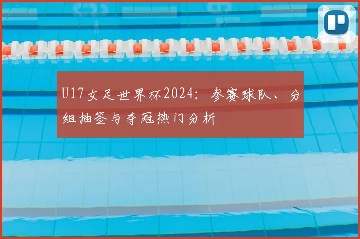 U17女足世界杯2024：参赛球队、分组抽签与夺冠热门分析