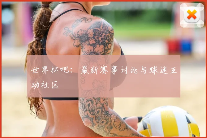世界杯吧：最新赛事讨论与球迷互动社区