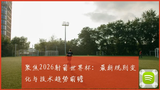 聚焦2026射箭世界杯：最新规则变化与技术趋势前瞻