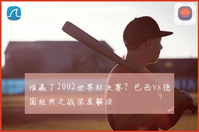 谁赢了2002世界杯决赛？巴西vs德国经典之战深度解读