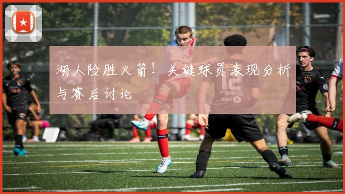 湖人险胜火箭！关键球员表现分析与赛后讨论